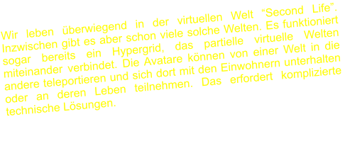 Wir leben überwiegend in der virtuellen Welt “Second Life”. Inzwischen gibt es aber schon viele solche Welten. Es funktioniert sogar bereits ein Hypergrid, das partielle virtuelle Welten miteinander verbindet. Die Avatare können von einer Welt in die andere teleportieren und sich dort mit den Einwohnern unterhalten oder an deren Leben teilnehmen. Das erfordert komplizierte technische Lösungen.